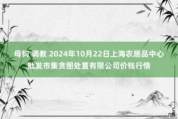 母狗 调教 2024年10月22日上海农居品中心批发市集贪图处置有限公司价钱行情