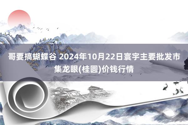 哥要搞蝴蝶谷 2024年10月22日寰宇主要批发市集龙眼(桂圆)价钱行情