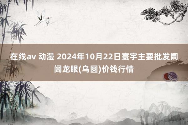 在线av 动漫 2024年10月22日寰宇主要批发阛阓龙眼(乌圆)价钱行情