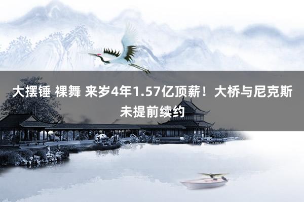 大摆锤 裸舞 来岁4年1.57亿顶薪！大桥与尼克斯未提前续约