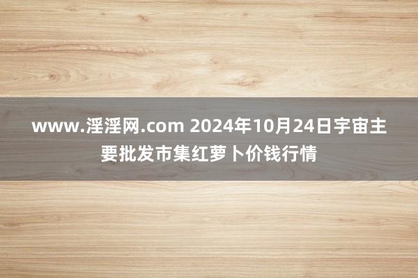 www.淫淫网.com 2024年10月24日宇宙主要批发市集红萝卜价钱行情