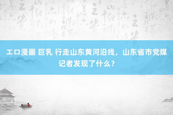 エロ漫画 巨乳 行走山东黄河沿线，山东省市党媒记者发现了什么？