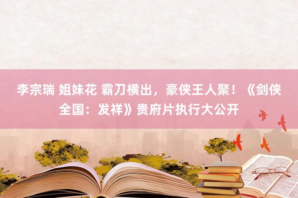 李宗瑞 姐妹花 霸刀横出，豪侠王人聚！《剑侠全国：发祥》贵府片执行大公开