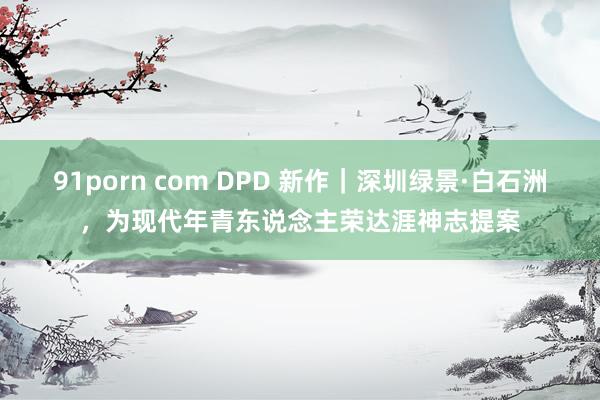 91porn com DPD 新作｜深圳绿景·白石洲，为现代年青东说念主荣达涯神志提案