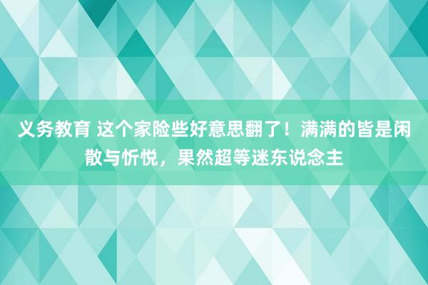 义务教育 这个家险些好意思翻了！满满的皆是闲散与忻悦，果然超等迷东说念主