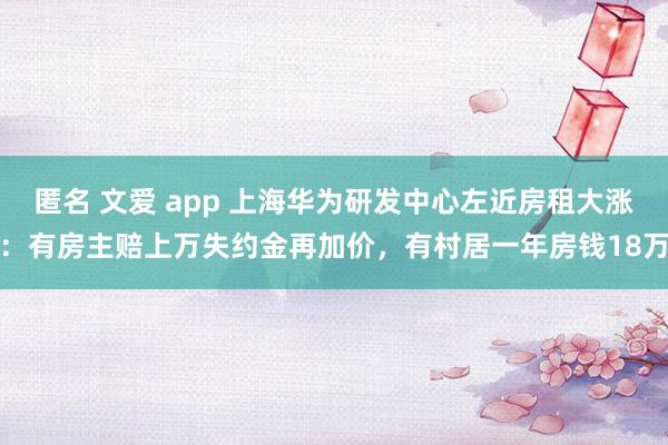 匿名 文爱 app 上海华为研发中心左近房租大涨：有房主赔上万失约金再加价，有村居一年房钱18万