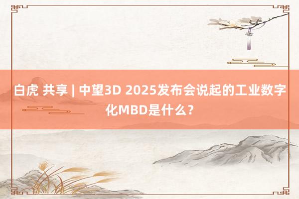 白虎 共享 | 中望3D 2025发布会说起的工业数字化MBD是什么？