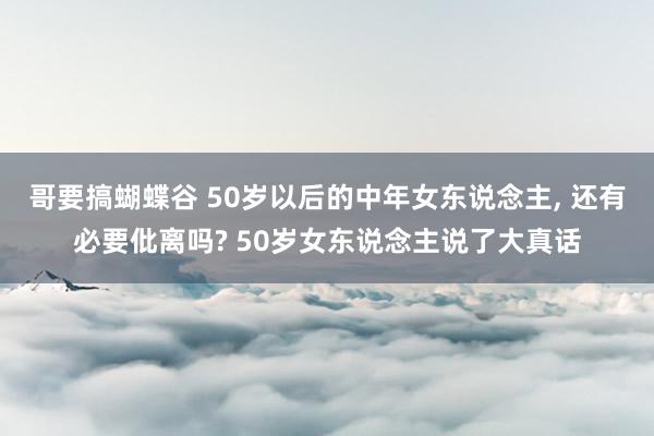 哥要搞蝴蝶谷 50岁以后的中年女东说念主， 还有必要仳离吗? 50岁女东说念主说了大真话