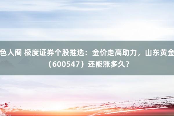 色人阁 极度证券个股推选：金价走高助力，山东黄金（600547）还能涨多久？