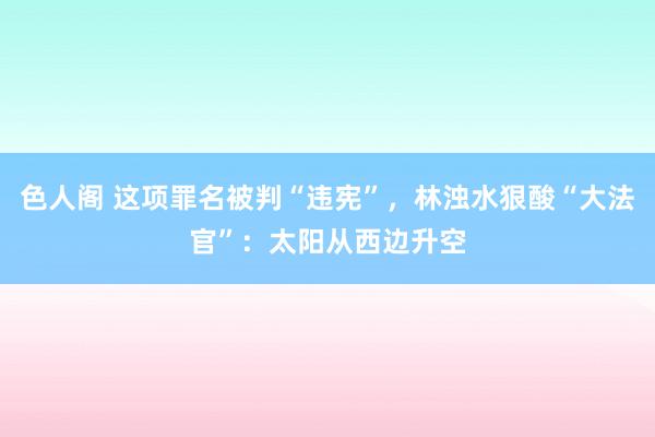 色人阁 这项罪名被判“违宪”，林浊水狠酸“大法官”：太阳从西边升空