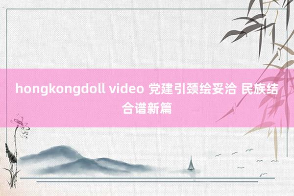 hongkongdoll video 党建引颈绘妥洽 民族结合谱新篇