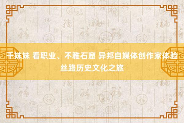 干妹妹 看职业、不雅石窟 异邦自媒体创作家体验丝路历史文化之旅