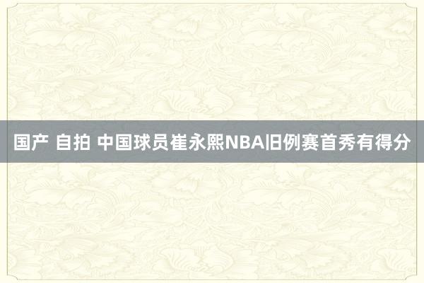 国产 自拍 中国球员崔永熙NBA旧例赛首秀有得分