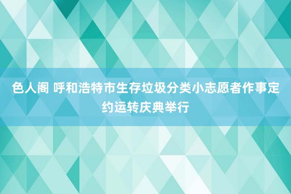 色人阁 呼和浩特市生存垃圾分类小志愿者作事定约运转庆典举行