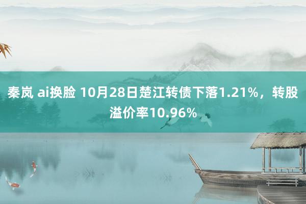 秦岚 ai换脸 10月28日楚江转债下落1.21%，转股溢价率10.96%