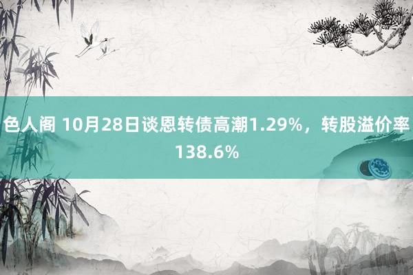 色人阁 10月28日谈恩转债高潮1.29%，转股溢价率138.6%