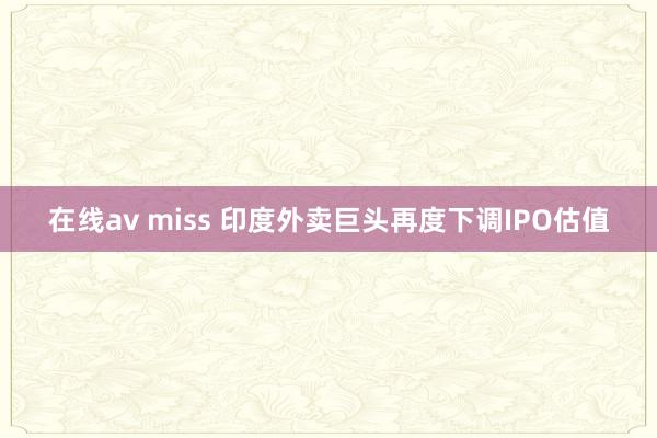 在线av miss 印度外卖巨头再度下调IPO估值