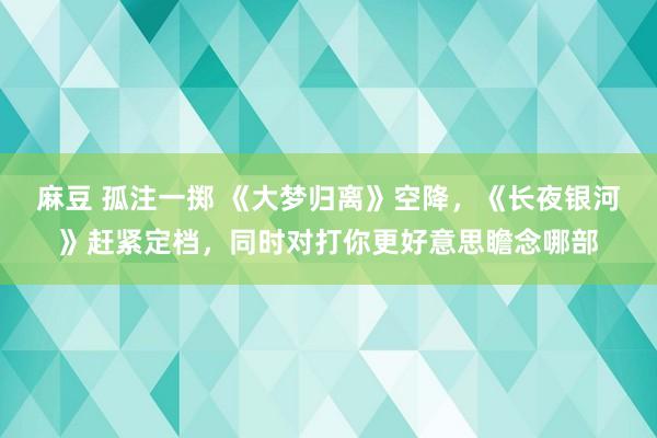 麻豆 孤注一掷 《大梦归离》空降，《长夜银河》赶紧定档，同时对打你更好意思瞻念哪部