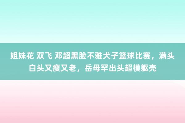 姐妹花 双飞 邓超黑脸不雅犬子篮球比赛，满头白头又瘦又老，岳母罕出头超模躯壳