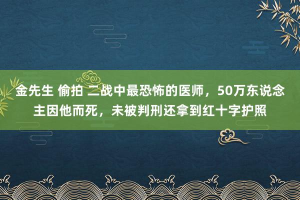 金先生 偷拍 二战中最恐怖的医师，50万东说念主因他而死，未被判刑还拿到红十字护照