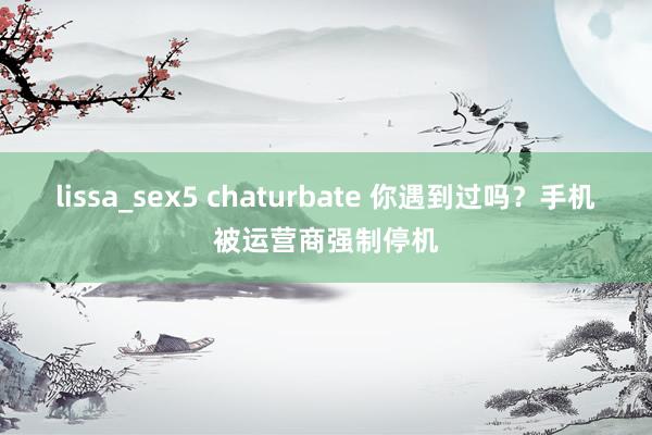 lissa_sex5 chaturbate 你遇到过吗？手机被运营商强制停机