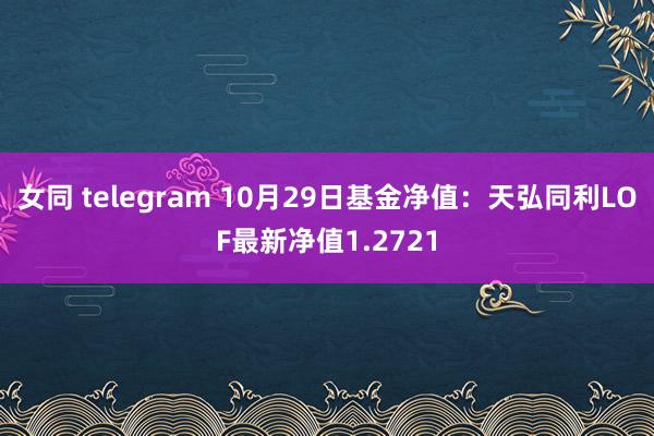 女同 telegram 10月29日基金净值：天弘同利LOF最新净值1.2721