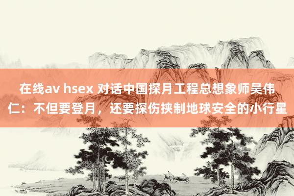 在线av hsex 对话中国探月工程总想象师吴伟仁：不但要登月，还要探伤挟制地球安全的小行星