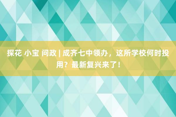 探花 小宝 问政 | 成齐七中领办，这所学校何时投用？最新复兴来了！