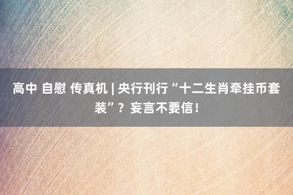 高中 自慰 传真机 | 央行刊行“十二生肖牵挂币套装”？妄言不要信！