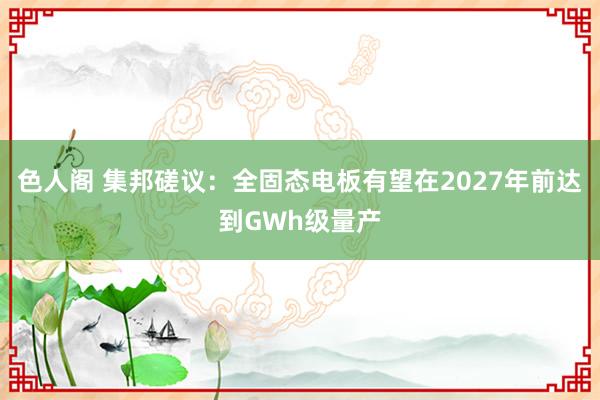 色人阁 集邦磋议：全固态电板有望在2027年前达到GWh级量产