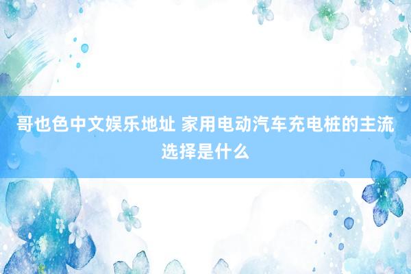 哥也色中文娱乐地址 家用电动汽车充电桩的主流选择是什么