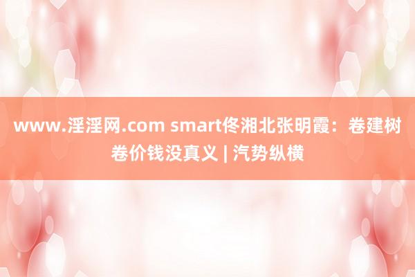 www.淫淫网.com smart佟湘北张明霞：卷建树卷价钱没真义 | 汽势纵横