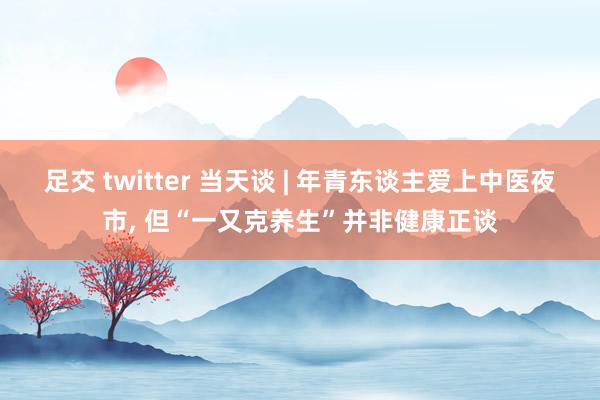 足交 twitter 当天谈 | 年青东谈主爱上中医夜市， 但“一又克养生”并非健康正谈