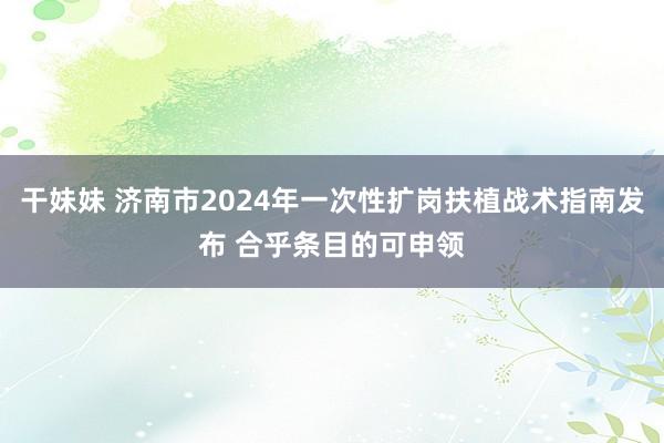 干妹妹 济南市2024年一次性扩岗扶植战术指南发布 合乎条目的可申领