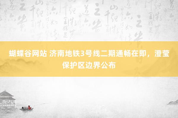 蝴蝶谷网站 济南地铁3号线二期通畅在即，澄莹保护区边界公布