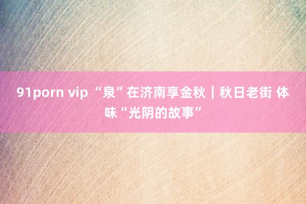 91porn vip “泉”在济南享金秋｜秋日老街 体味“光阴的故事”