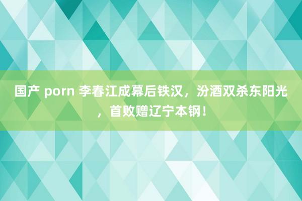 国产 porn 李春江成幕后铁汉，汾酒双杀东阳光，首败赠辽宁本钢！