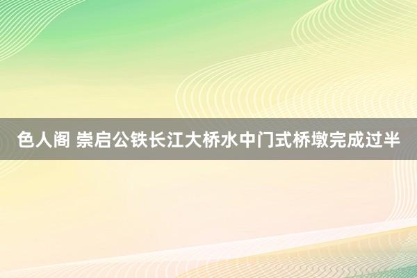 色人阁 崇启公铁长江大桥水中门式桥墩完成过半