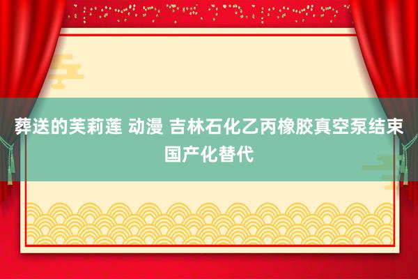 葬送的芙莉莲 动漫 吉林石化乙丙橡胶真空泵结束国产化替代