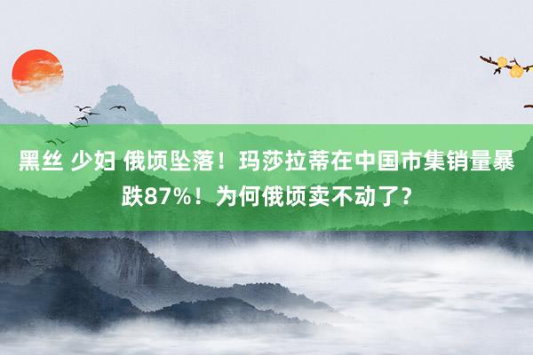 黑丝 少妇 俄顷坠落！玛莎拉蒂在中国市集销量暴跌87%！为何俄顷卖不动了？