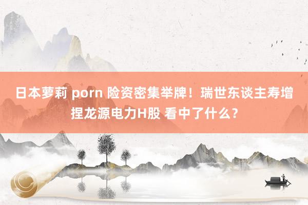 日本萝莉 porn 险资密集举牌！瑞世东谈主寿增捏龙源电力H股 看中了什么？