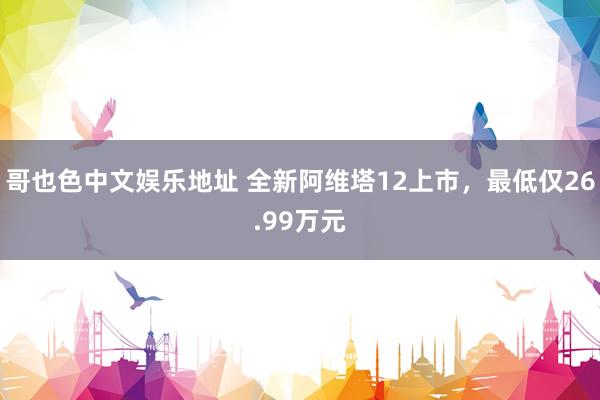 哥也色中文娱乐地址 全新阿维塔12上市，最低仅26.99万元