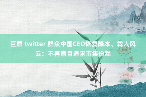 巨屌 twitter 群众中国CEO恢复降本、裁人风云：不再盲目追求市集份额