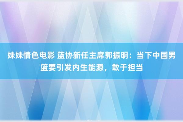 妹妹情色电影 篮协新任主席郭振明：当下中国男篮要引发内生能源，敢于担当