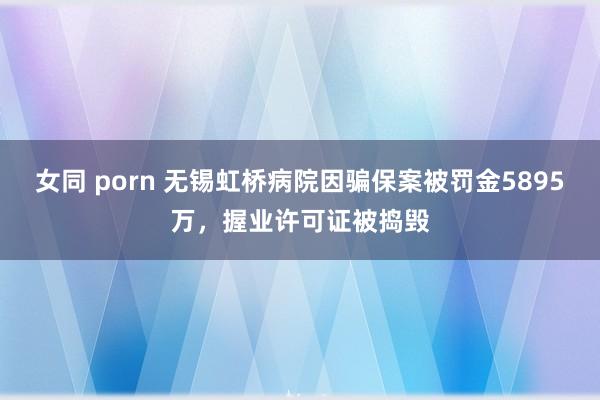 女同 porn 无锡虹桥病院因骗保案被罚金5895万，握业许可证被捣毁