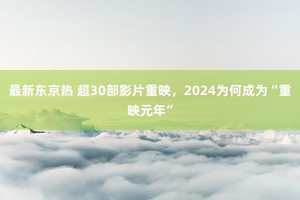 最新东京热 超30部影片重映，2024为何成为“重映元年”