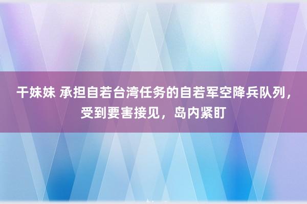 干妹妹 承担自若台湾任务的自若军空降兵队列，受到要害接见，岛内紧盯