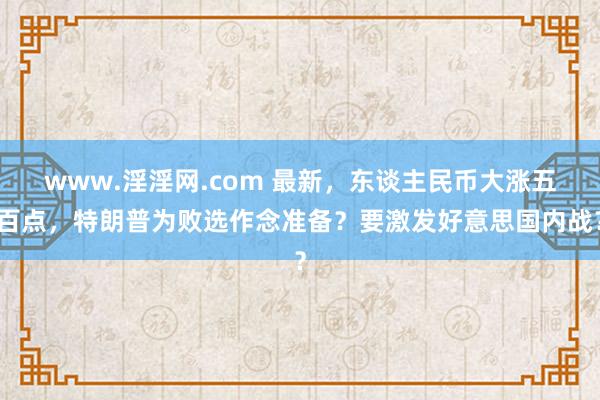 www.淫淫网.com 最新，东谈主民币大涨五百点，特朗普为败选作念准备？要激发好意思国内战？