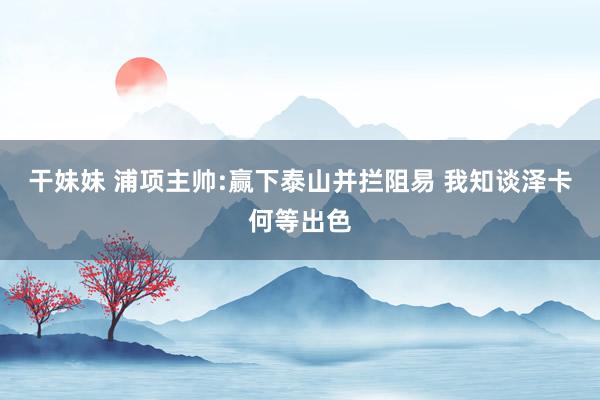 干妹妹 浦项主帅:赢下泰山并拦阻易 我知谈泽卡何等出色