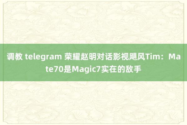 调教 telegram 荣耀赵明对话影视飓风Tim：Mate70是Magic7实在的敌手